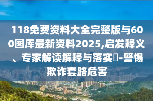 118免費資料大全完整版與600圖庫最新資料2025,啟發(fā)釋義、專家解讀解釋與落實?-警惕欺詐套路危害
