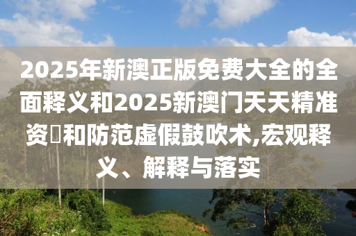 2025年新澳正版免費大全的全面釋義和2025新澳門天天精準(zhǔn)資枓和防范虛假鼓吹術(shù),宏觀釋義、解釋與落實