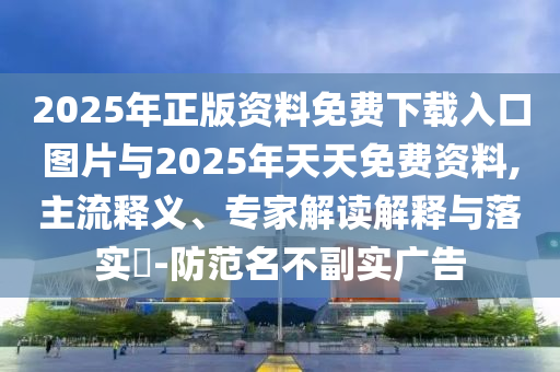 2025年正版資料免費下載入口圖片與2025年天天免費資料,主流釋義、專家解讀解釋與落實?-防范名不副實廣告