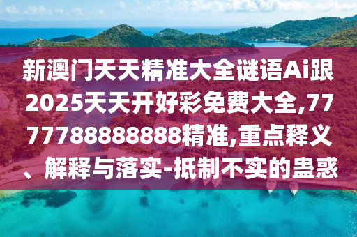 新澳門天天精準(zhǔn)大全謎語Ai跟2025天天開好彩免費大全,7777788888888精準(zhǔn),重點釋義、解釋與落實-抵制不實的蠱惑