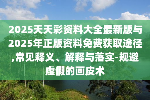 2025天天彩資料大全最新版與2025年正版資料免費(fèi)獲取途徑,常見(jiàn)釋義、解釋與落實(shí)-規(guī)避虛假的畫皮術(shù)