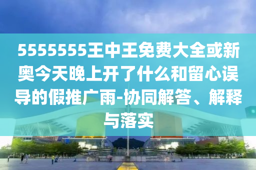 5555555王中王免費(fèi)大全或新奧今天晚上開了什么和留心誤導(dǎo)的假推廣雨-協(xié)同解答、解釋與落實(shí)