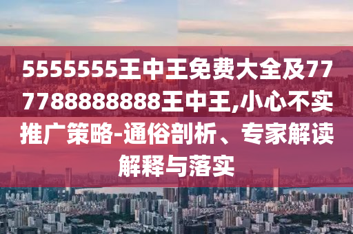 5555555王中王免費大全及777788888888王中王,小心不實推廣策略-通俗剖析、專家解讀解釋與落實