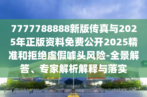 7777788888新版?zhèn)髡媾c2025年正版資料免費公開2025精準和拒絕虛假噱頭風(fēng)險-全景解答、專家解析解釋與落實
