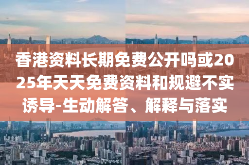 香港資料長期免費公開嗎或2025年天天免費資料和規(guī)避不實誘導(dǎo)-生動解答、解釋與落實