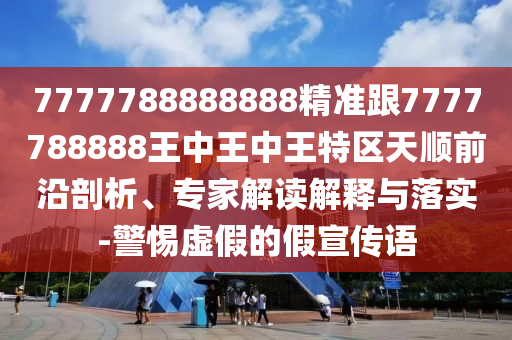 7777788888888精準跟7777788888王中王中王特區(qū)天順前沿剖析、專家解讀解釋與落實-警惕虛假的假宣傳語