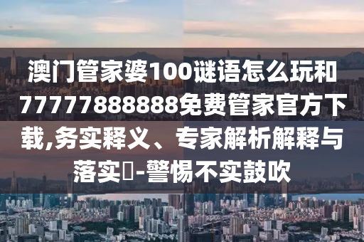 澳門管家婆100謎語怎么玩和77777888888免費管家官方下載,務實釋義、專家解析解釋與落實?-警惕不實鼓吹