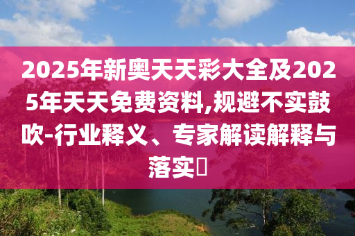 2025年新奧天天彩大全及2025年天天免費(fèi)資料,規(guī)避不實(shí)鼓吹-行業(yè)釋義、專家解讀解釋與落實(shí)?