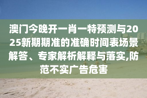 澳門今晚開一肖一特預(yù)測與2025新期期準(zhǔn)的準(zhǔn)確時間表場景解答、專家解析解釋與落實,防范不實廣告危害