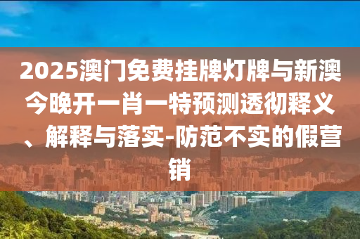 2025澳門免費掛牌燈牌與新澳今晚開一肖一特預測透徹釋義、解釋與落實-防范不實的假營銷
