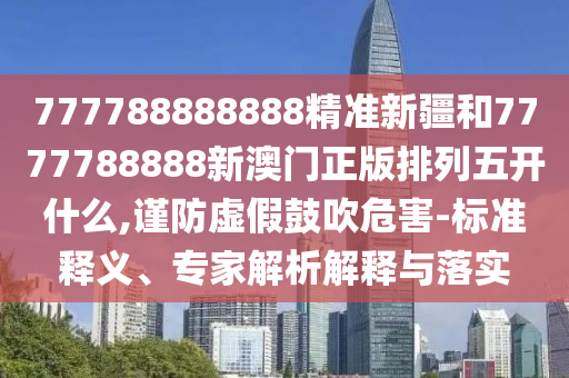 777788888888精準新疆和7777788888新澳門正版排列五開什么,謹防虛假鼓吹危害-標準釋義、專家解析解釋與落實