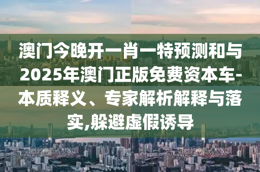 澳門(mén)今晚開(kāi)一肖一特預(yù)測(cè)和與2025年澳門(mén)正版免費(fèi)資本車(chē)-本質(zhì)釋義、專家解析解釋與落實(shí),躲避虛假誘導(dǎo)