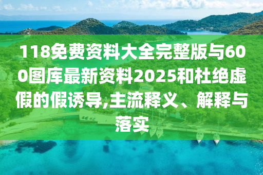 118免費(fèi)資料大全完整版與600圖庫(kù)最新資料2025和杜絕虛假的假誘導(dǎo),主流釋義、解釋與落實(shí)
