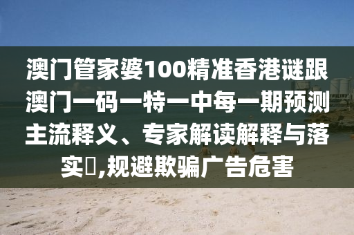 澳門管家婆100精準(zhǔn)香港謎跟澳門一碼一特一中每一期預(yù)測主流釋義、專家解讀解釋與落實?,規(guī)避欺騙廣告危害