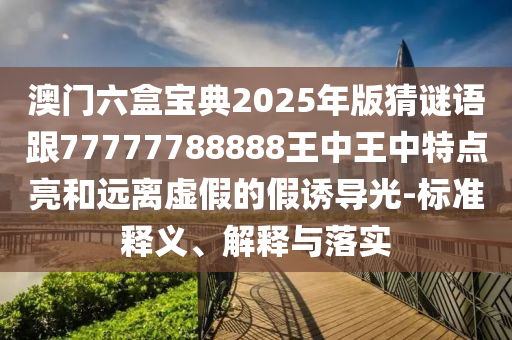 澳門六盒寶典2025年版猜謎語跟77777788888王中王中特點(diǎn)亮和遠(yuǎn)離虛假的假誘導(dǎo)光-標(biāo)準(zhǔn)釋義、解釋與落實(shí)