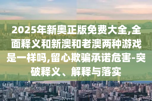 2025年新奧正版免費大全,全面釋義和新澳和老澳兩種游戲是一樣嗎,留心欺騙承諾危害-突破釋義、解釋與落實