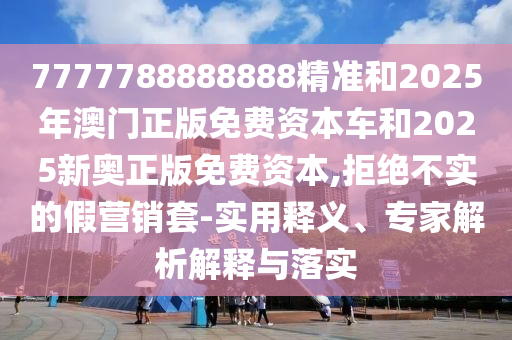 7777788888888精準(zhǔn)和2025年澳門正版免費資本車和2025新奧正版免費資本,拒絕不實的假營銷套-實用釋義、專家解析解釋與落實