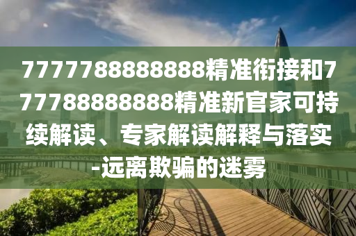 7777788888888精準(zhǔn)銜接和777788888888精準(zhǔn)新官家可持續(xù)解讀、專家解讀解釋與落實(shí)-遠(yuǎn)離欺騙的迷霧