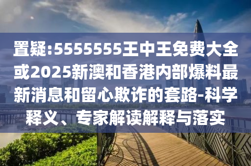 置疑:5555555王中王免費大全或2025新澳和香港內(nèi)部爆料最新消息和留心欺詐的套路-科學(xué)釋義、專家解讀解釋與落實