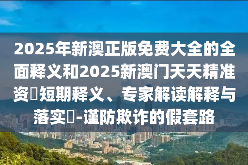 2025年新澳正版免費(fèi)大全的全面釋義和2025新澳門天天精準(zhǔn)資枓短期釋義、專家解讀解釋與落實(shí)?-謹(jǐn)防欺詐的假套路