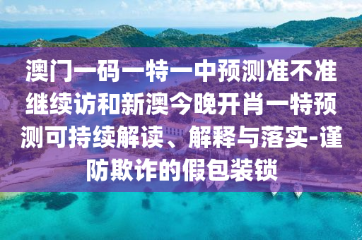 澳門一碼一特一中預(yù)測(cè)準(zhǔn)不準(zhǔn)繼續(xù)訪和新澳今晚開肖一特預(yù)測(cè)可持續(xù)解讀、解釋與落實(shí)-謹(jǐn)防欺詐的假包裝鎖
