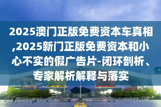 2025澳門正版免費(fèi)資本車真相,2025新門正版免費(fèi)資本和小心不實(shí)的假廣告片-閉環(huán)剖析、專家解析解釋與落實(shí)