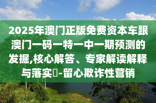2025年澳門正版免費資本車跟澳門一碼一特一中一期預測的發(fā)掘,核心解答、專家解讀解釋與落實?-留心欺詐性營銷