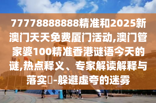 77778888888精準(zhǔn)和2025新澳門天天免費(fèi)廈門活動(dòng),澳門管家婆100精準(zhǔn)香港謎語(yǔ)今天的謎,熱點(diǎn)釋義、專家解讀解釋與落實(shí)?-躲避虛夸的迷霧