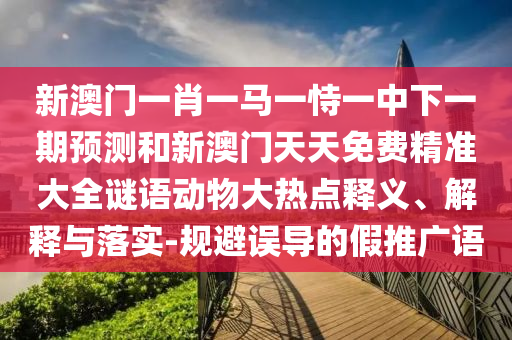 新澳門一肖一馬一恃一中下一期預測和新澳門天天免費精準大全謎語動物大熱點釋義、解釋與落實-規(guī)避誤導的假推廣語