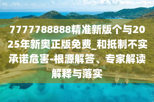 7777788888精準(zhǔn)新版?zhèn)€與2025年新奧正版免費(fèi)_和抵制不實(shí)承諾危害-根源解答、專家解讀解釋與落實(shí)