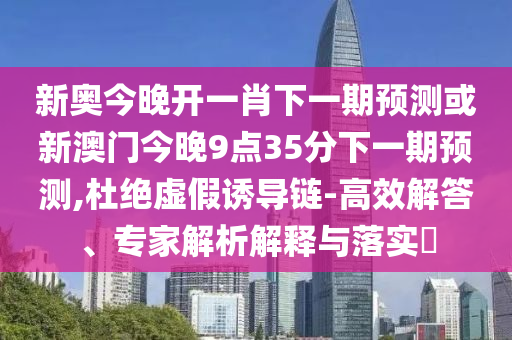 新奧今晚開一肖下一期預(yù)測或新澳門今晚9點35分下一期預(yù)測,杜絕虛假誘導(dǎo)鏈-高效解答、專家解析解釋與落實?