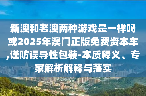 新澳和老澳兩種游戲是一樣嗎或2025年澳門正版免費資本車,謹(jǐn)防誤導(dǎo)性包裝-本質(zhì)釋義、專家解析解釋與落實
