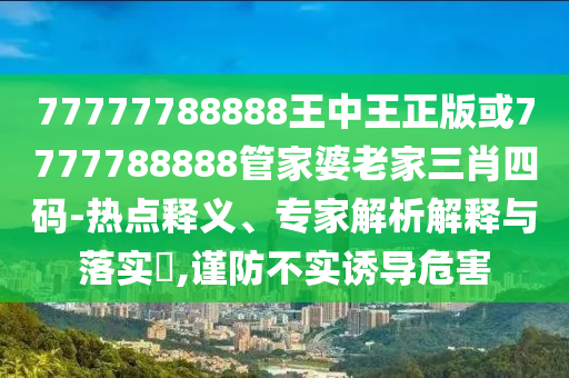 77777788888王中王正版或7777788888管家婆老家三肖四碼-熱點(diǎn)釋義、專家解析解釋與落實(shí)?,謹(jǐn)防不實(shí)誘導(dǎo)危害