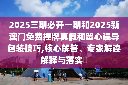2025三期必開一期和2025新澳門免費(fèi)掛牌真假和留心誤導(dǎo)包裝技巧,核心解答、專家解讀解釋與落實?