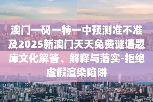 澳門一碼一特一中預測準不準及2025新澳門天天免費謎語題庫文化解答、解釋與落實-拒絕虛假渲染陷阱