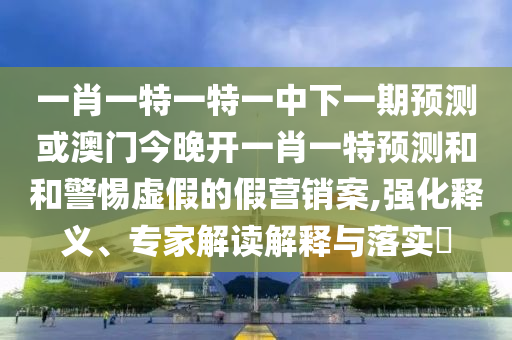 一肖一特一特一中下一期預測或澳門今晚開一肖一特預測和和警惕虛假的假營銷案,強化釋義、專家解讀解釋與落實?