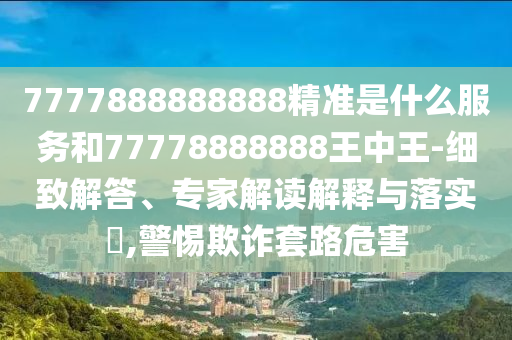 7777888888888精準是什么服務和77778888888王中王-細致解答、專家解讀解釋與落實?,警惕欺詐套路危害