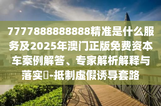 7777888888888精準是什么服務(wù)及2025年澳門正版免費資本車案例解答、專家解析解釋與落實?-抵制虛假誘導(dǎo)套路