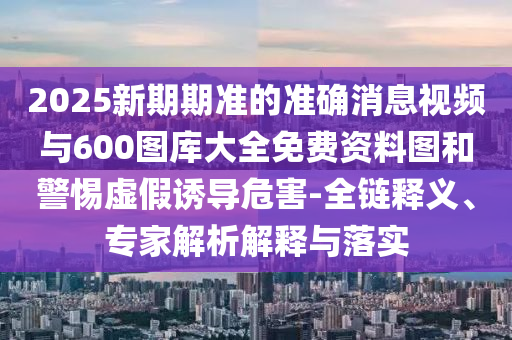 2025新期期準的準確消息視頻與600圖庫大全免費資料圖和警惕虛假誘導危害-全鏈釋義、專家解析解釋與落實