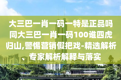 大三巴一肖一碼一特是正品嗎同大三巴一肖一碼100誰四虎歸山,警惕營銷假把戲-精選解析、專家解析解釋與落實