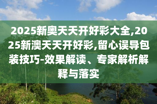 2025新奧天天開(kāi)好彩大全,2025新澳天天開(kāi)好彩,留心誤導(dǎo)包裝技巧-效果解讀、專家解析解釋與落實(shí)