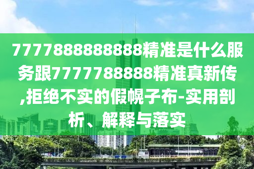 7777888888888精準(zhǔn)是什么服務(wù)跟7777788888精準(zhǔn)真新傳,拒絕不實的假幌子布-實用剖析、解釋與落實