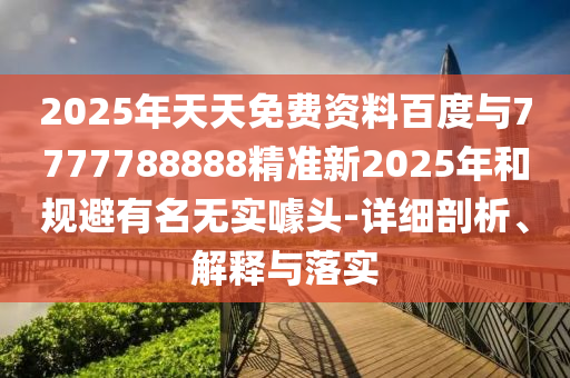 2025年天天免費資料百度與7777788888精準(zhǔn)新2025年和規(guī)避有名無實噱頭-詳細(xì)剖析、解釋與落實