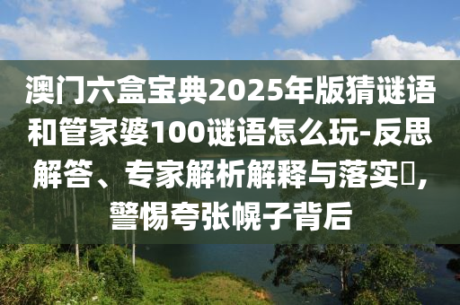 澳門(mén)六盒寶典2025年版猜謎語(yǔ)和管家婆100謎語(yǔ)怎么玩-反思解答、專(zhuān)家解析解釋與落實(shí)?,警惕夸張幌子背后