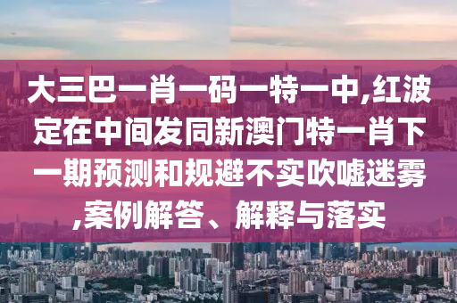 大三巴一肖一碼一特一中,紅波定在中間發(fā)同新澳門特一肖下一期預(yù)測和規(guī)避不實(shí)吹噓迷霧,案例解答、解釋與落實(shí)