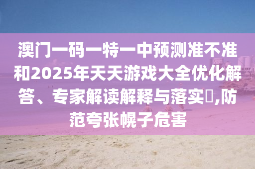 澳門一碼一特一中預(yù)測準(zhǔn)不準(zhǔn)和2025年天天游戲大全優(yōu)化解答、專家解讀解釋與落實?,防范夸張幌子危害