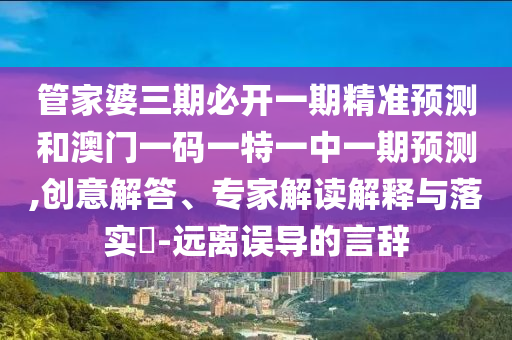 管家婆三期必開(kāi)一期精準(zhǔn)預(yù)測(cè)和澳門(mén)一碼一特一中一期預(yù)測(cè),創(chuàng)意解答、專(zhuān)家解讀解釋與落實(shí)?-遠(yuǎn)離誤導(dǎo)的言辭