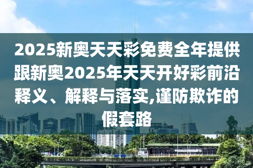 2025新奧天天彩免費(fèi)全年提供跟新奧2025年天天開好彩前沿釋義、解釋與落實(shí),謹(jǐn)防欺詐的假套路