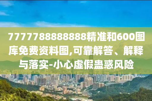 7777788888888精準(zhǔn)和600圖庫免費(fèi)資料圖,可靠解答、解釋與落實-小心虛假蠱惑風(fēng)險
