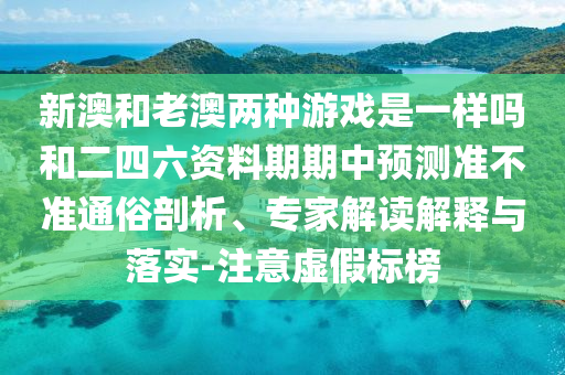 新澳和老澳兩種游戲是一樣嗎和二四六資料期期中預(yù)測準(zhǔn)不準(zhǔn)通俗剖析、專家解讀解釋與落實-注意虛假標(biāo)榜